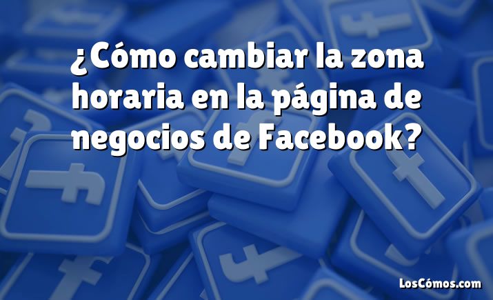 ¿Cómo cambiar la zona horaria en la página de negocios de Facebook?