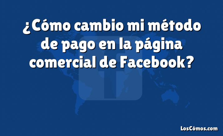 ¿Cómo cambio mi método de pago en la página comercial de Facebook?