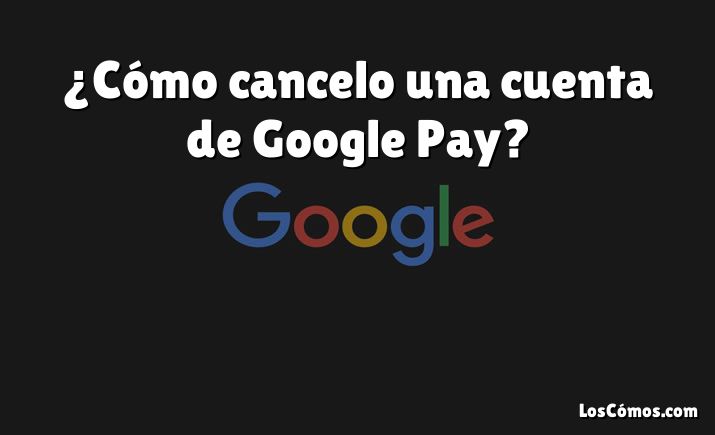 ¿Cómo cancelo una cuenta de Google Pay?