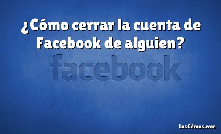 ¿Cómo cerrar la cuenta de Facebook de alguien?