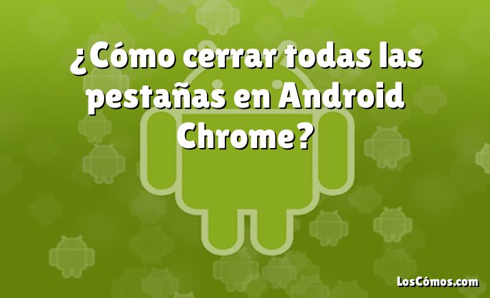 ¿Cómo cerrar todas las pestañas en Android Chrome?