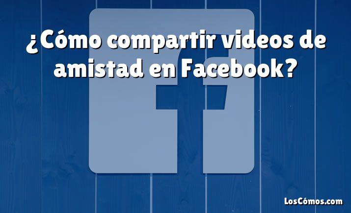 ¿Cómo compartir videos de amistad en Facebook?