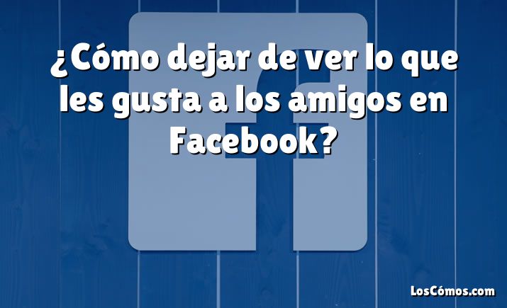 ¿Cómo dejar de ver lo que les gusta a los amigos en Facebook?