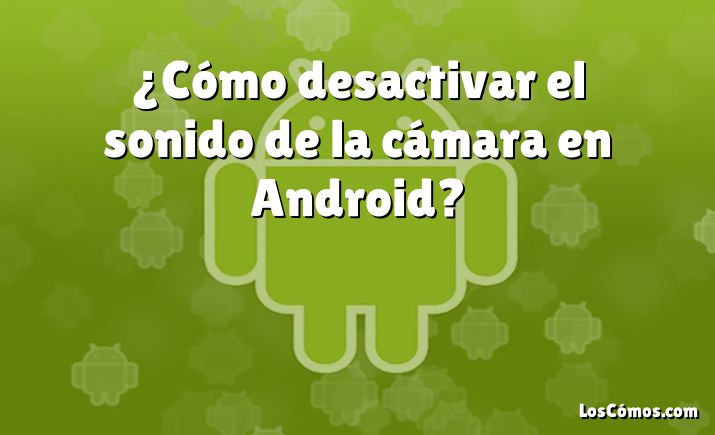 ¿Cómo desactivar el sonido de la cámara en Android?