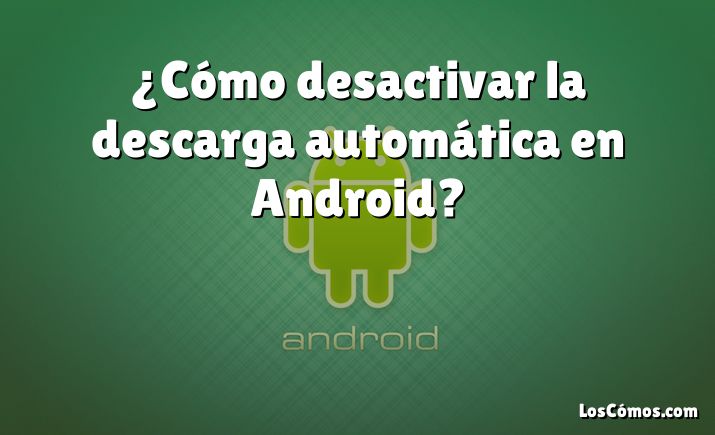 ¿Cómo desactivar la descarga automática en Android?