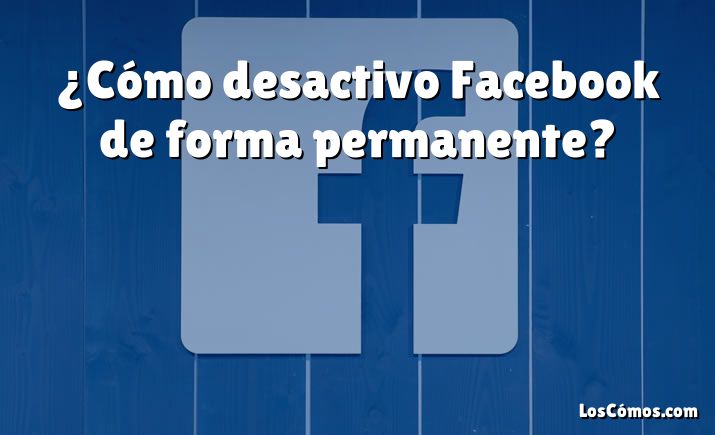 ¿Cómo desactivo Facebook de forma permanente?