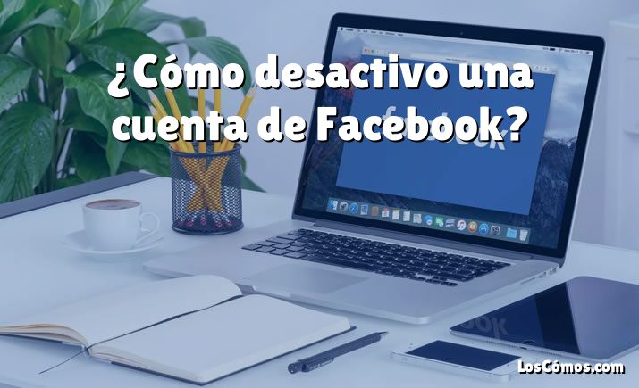 ¿Cómo desactivo una cuenta de Facebook?