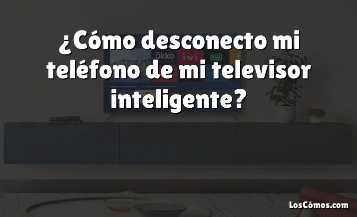 ¿Cómo desconecto mi teléfono de mi televisor inteligente?