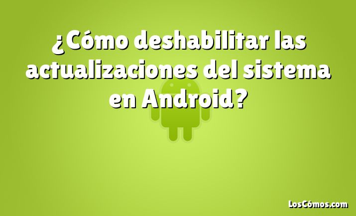 ¿Cómo deshabilitar las actualizaciones del sistema en Android?