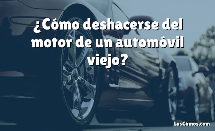 ¿Cómo deshacerse del motor de un automóvil viejo?