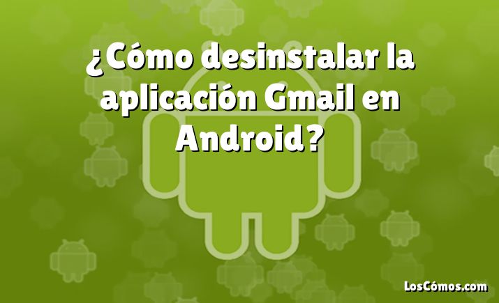 ¿Cómo desinstalar la aplicación Gmail en Android?