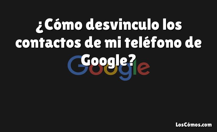 ¿Cómo desvinculo los contactos de mi teléfono de Google?