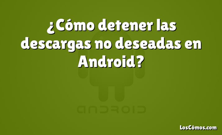 ¿Cómo detener las descargas no deseadas en Android?