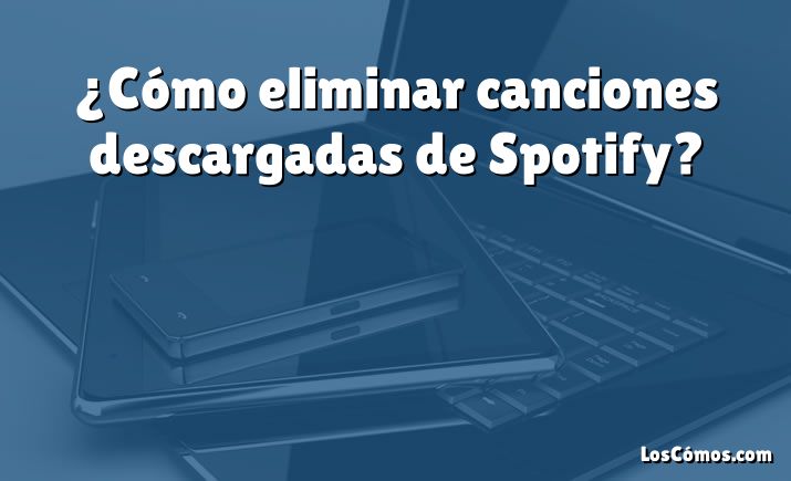 ¿Cómo eliminar canciones descargadas de Spotify?