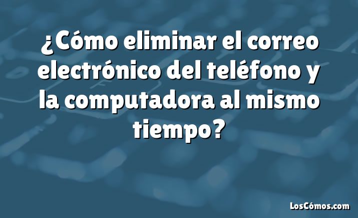 ¿Cómo eliminar el correo electrónico del teléfono y la computadora al mismo tiempo?