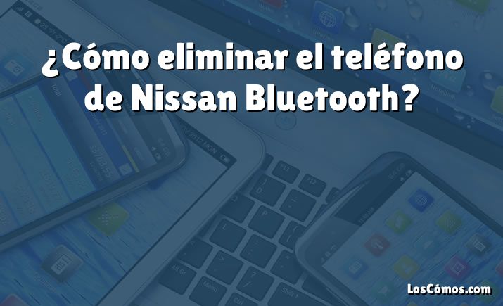 ¿Cómo eliminar el teléfono de Nissan Bluetooth?