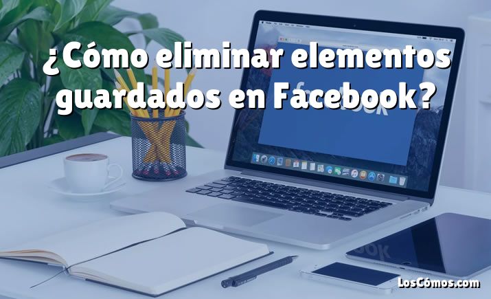 ¿Cómo eliminar elementos guardados en Facebook?