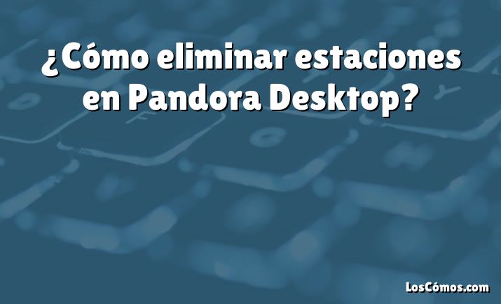 ¿Cómo eliminar estaciones en Pandora Desktop?