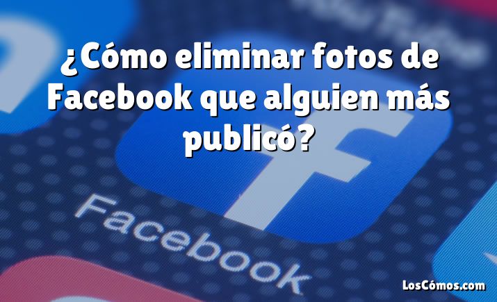 ¿Cómo eliminar fotos de Facebook que alguien más publicó?