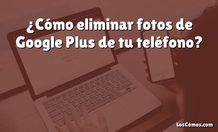 ¿Cómo eliminar fotos de Google Plus de tu teléfono?