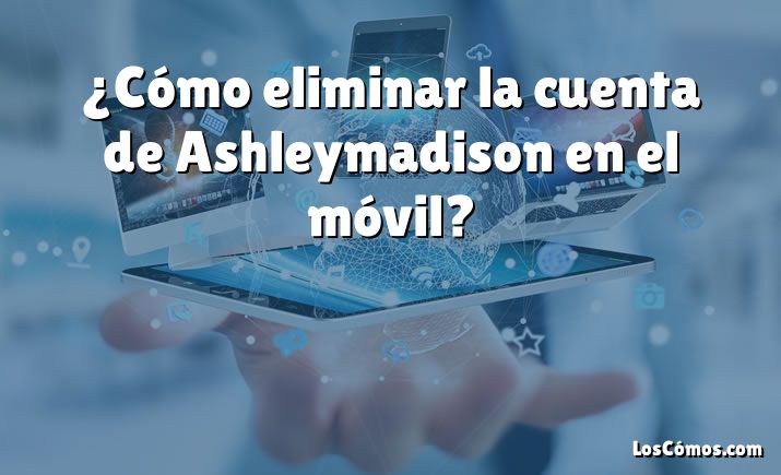 ¿Cómo eliminar la cuenta de Ashleymadison en el móvil?