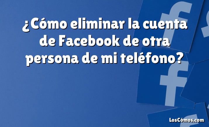 ¿Cómo eliminar la cuenta de Facebook de otra persona de mi teléfono?