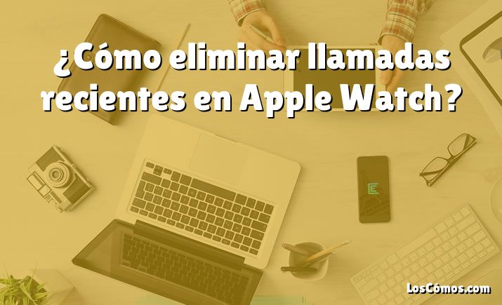 ¿Cómo eliminar llamadas recientes en Apple Watch?