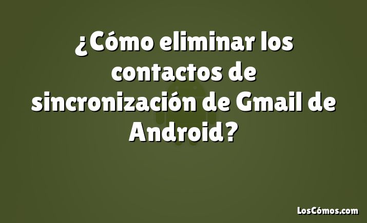 ¿Cómo eliminar los contactos de sincronización de Gmail de Android?