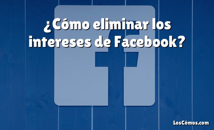 ¿Cómo eliminar los intereses de Facebook?