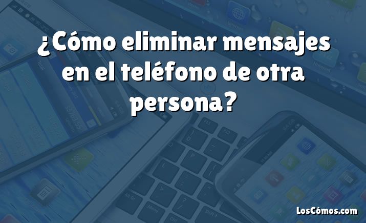 ¿Cómo eliminar mensajes en el teléfono de otra persona?