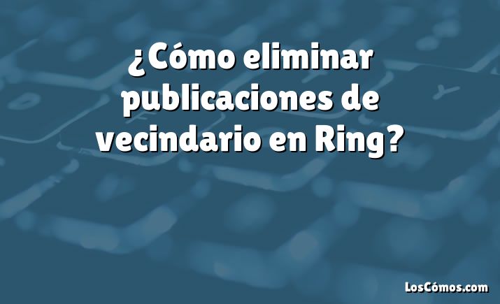 ¿Cómo eliminar publicaciones de vecindario en Ring?