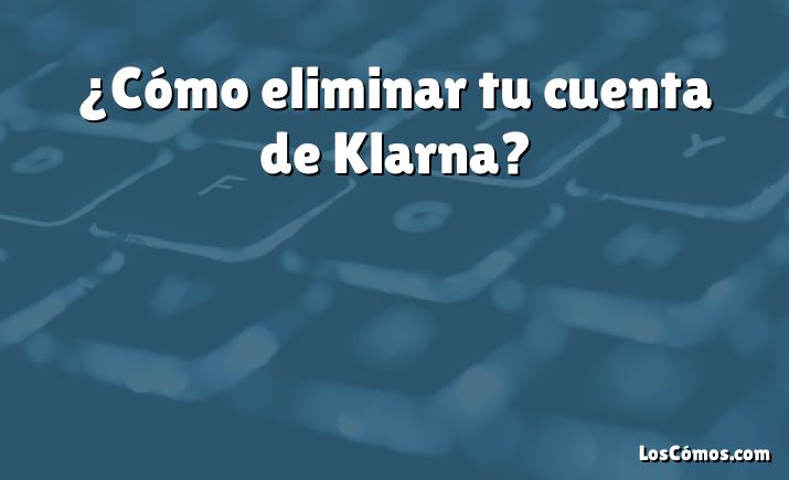 ¿Cómo eliminar tu cuenta de Klarna?