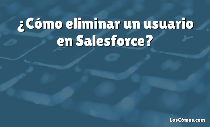 ¿Cómo eliminar un usuario en Salesforce?