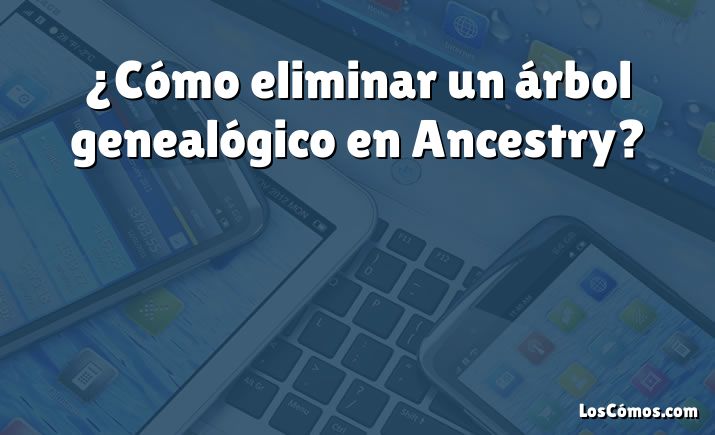 ¿Cómo eliminar un árbol genealógico en Ancestry?