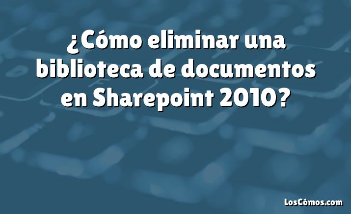 ¿Cómo eliminar una biblioteca de documentos en Sharepoint 2010?