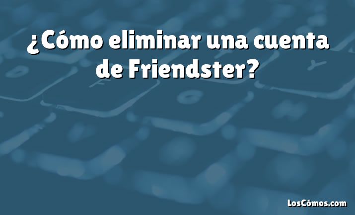 ¿Cómo eliminar una cuenta de Friendster?