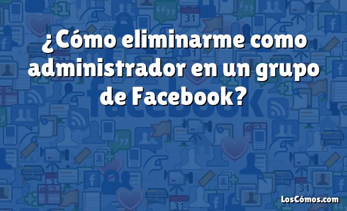 ¿Cómo eliminarme como administrador en un grupo de Facebook?