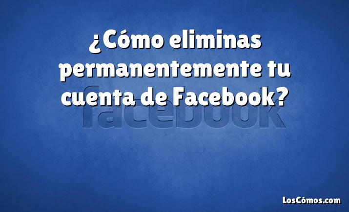 ¿Cómo eliminas permanentemente tu cuenta de Facebook?