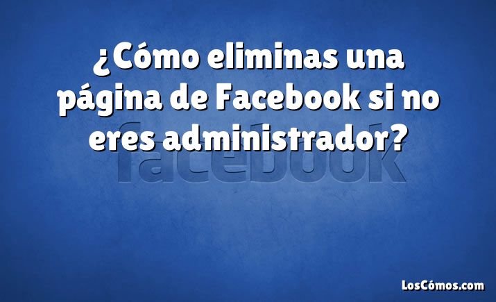 ¿Cómo eliminas una página de Facebook si no eres administrador?