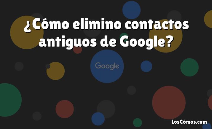 ¿Cómo elimino contactos antiguos de Google?