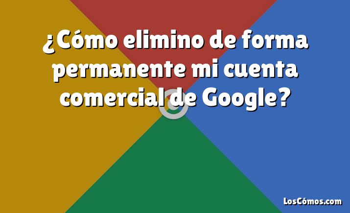 ¿Cómo elimino de forma permanente mi cuenta comercial de Google?