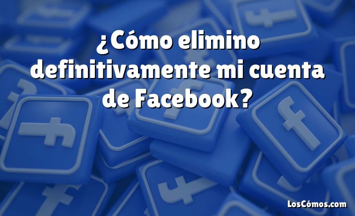 ¿Cómo elimino definitivamente mi cuenta de Facebook?