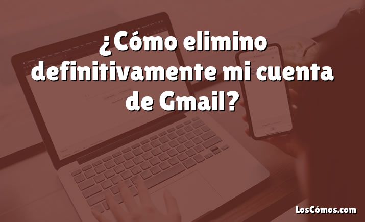 ¿Cómo elimino definitivamente mi cuenta de Gmail?