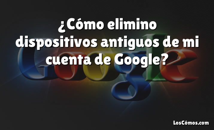 ¿Cómo elimino dispositivos antiguos de mi cuenta de Google?