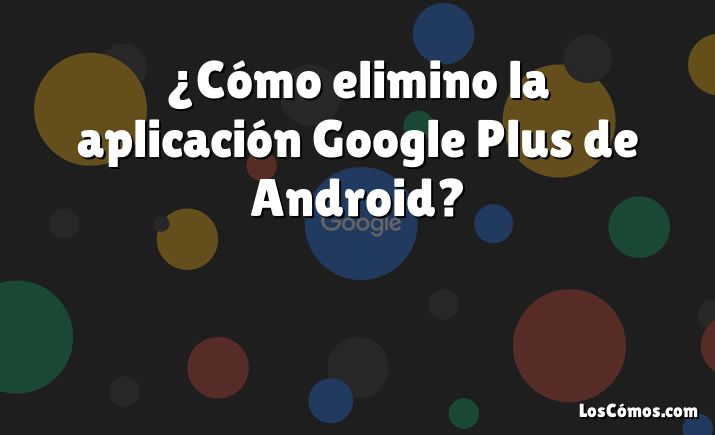 ¿Cómo elimino la aplicación Google Plus de Android?