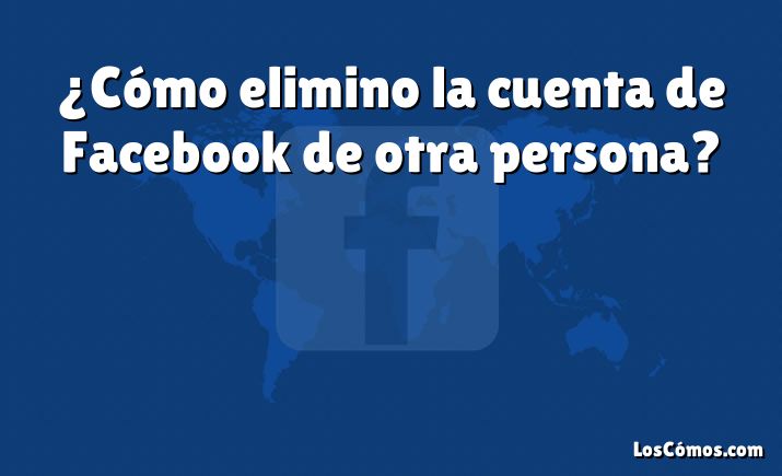 ¿Cómo elimino la cuenta de Facebook de otra persona?