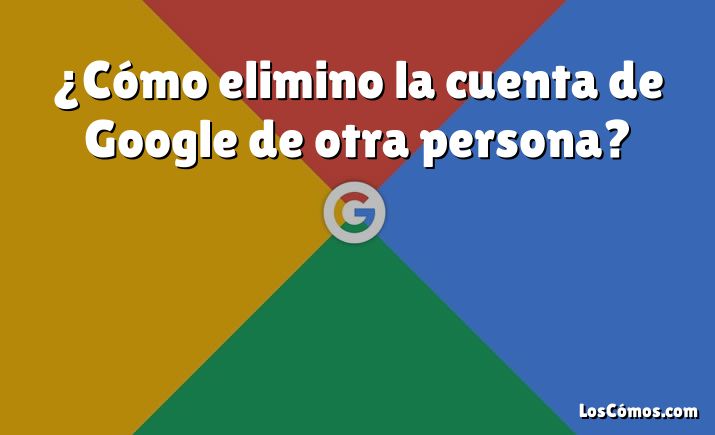 ¿Cómo elimino la cuenta de Google de otra persona?