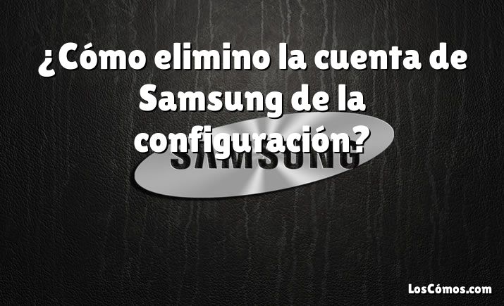 ¿Cómo elimino la cuenta de Samsung de la configuración?