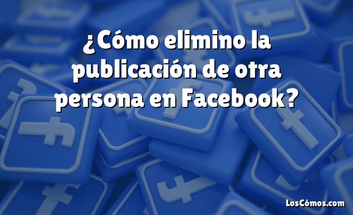 ¿Cómo elimino la publicación de otra persona en Facebook?