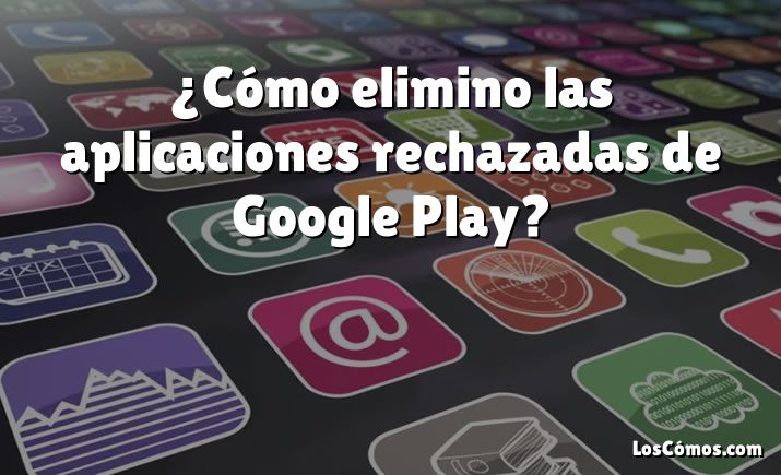 ¿Cómo elimino las aplicaciones rechazadas de Google Play?